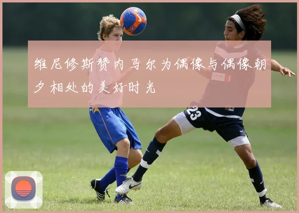 维尼修斯赞内马尔为偶像与偶像朝夕相处的美好时光