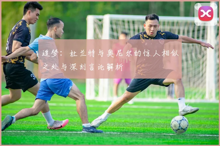 追梦：杜兰特与奥尼尔的惊人相似之处与深刻言论解析
