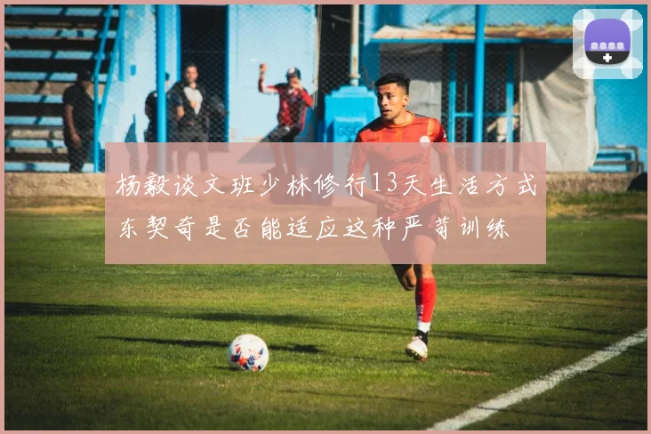 杨毅谈文班少林修行13天生活方式东契奇是否能适应这种严苛训练