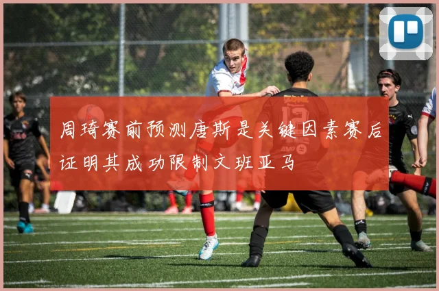 周琦赛前预测唐斯是关键因素赛后证明其成功限制文班亚马