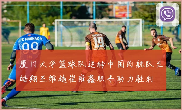 厦门大学篮球队逆转中国民航队兰皓翔王维越崔雍鑫联手助力胜利