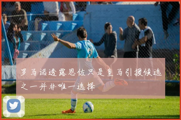 罗马诺透露恩佐只是皇马引援候选之一并非唯一选择
