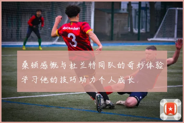 桑顿感慨与杜兰特同队的奇妙体验学习他的技巧助力个人成长
