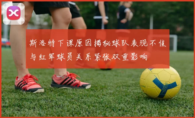 斯洛特下课原因揭秘球队表现不佳与红军球员关系紧张双重影响