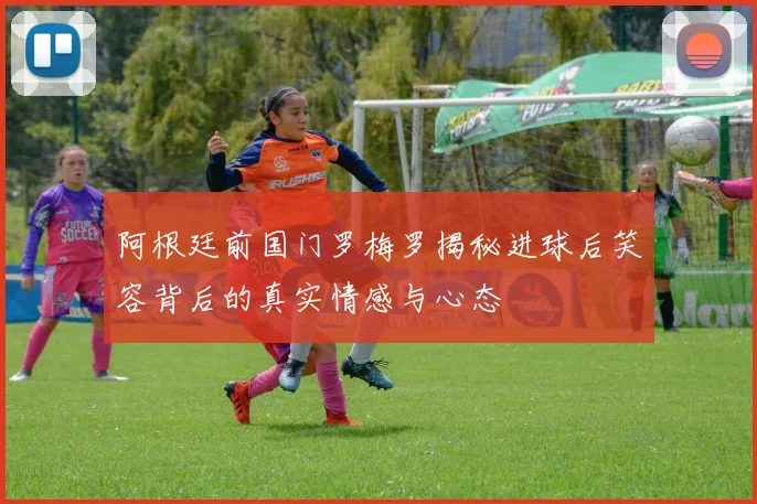 阿根廷前国门罗梅罗揭秘进球后笑容背后的真实情感与心态