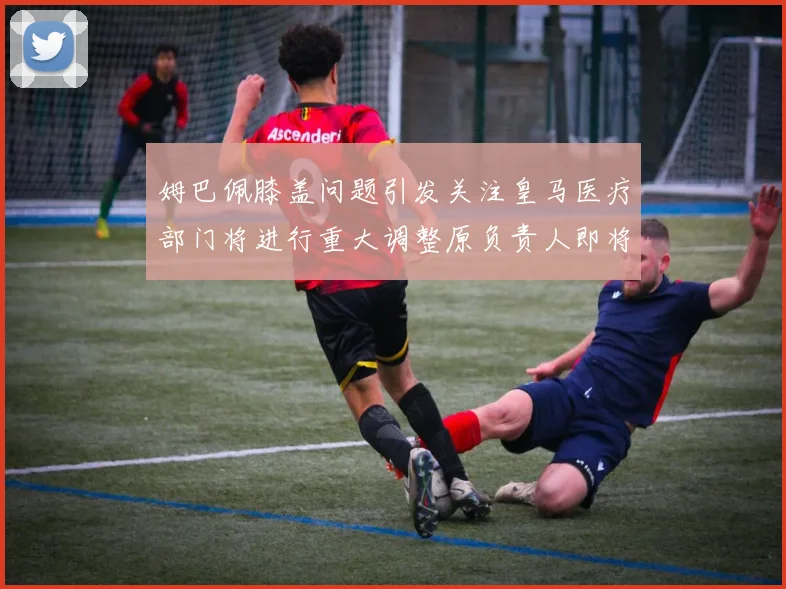 姆巴佩膝盖问题引发关注皇马医疗部门将进行重大调整原负责人即将离任