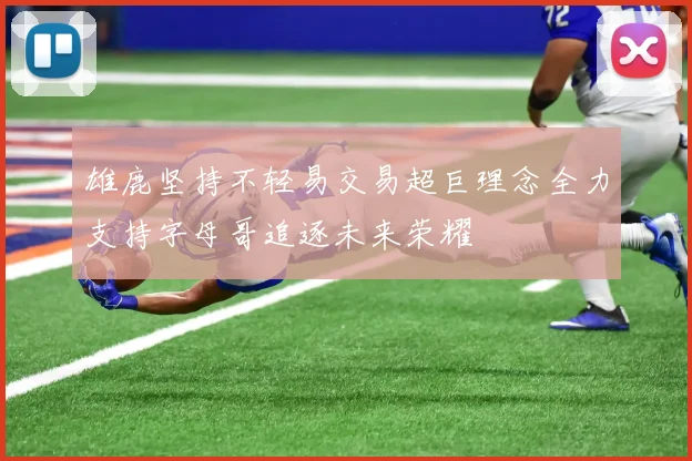 雄鹿坚持不轻易交易超巨理念全力支持字母哥追逐未来荣耀