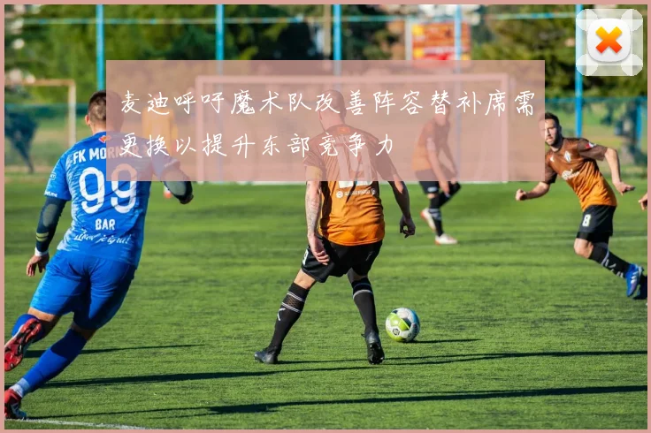 麦迪呼吁魔术队改善阵容替补席需更换以提升东部竞争力